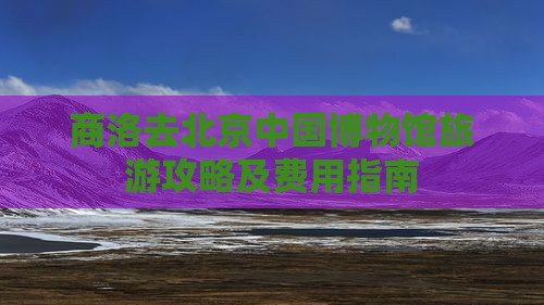 商洛去北京中国博物馆旅游攻略及费用指南