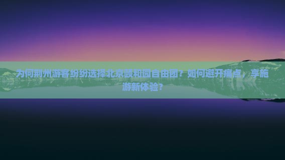 为何荆州游客纷纷选择北京颐和园自由团？如何避开痛点，享施游新体验？