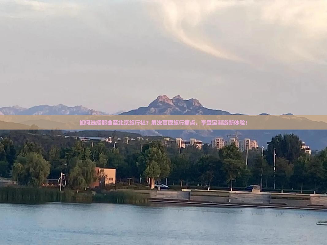 如何选择那曲至北京旅行社？解决高原旅行痛点，享受定制游新体验！