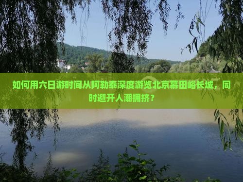 如何用六日游时间从阿勒泰深度游览北京慕田峪长城，同时避开人潮拥挤？