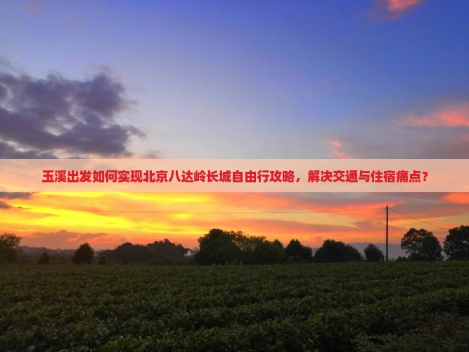玉溪出发如何实现北京八达岭长城自由行攻略，解决交通与住宿痛点？