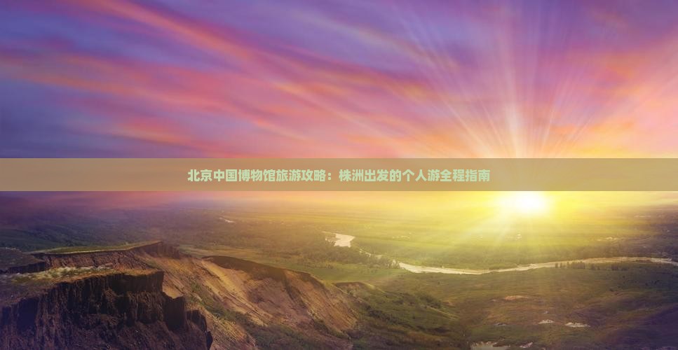 北京中国博物馆旅游攻略：株洲出发的个人游全程指南