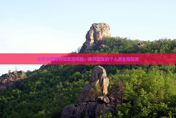 北京中国博物馆旅游攻略：株洲出发的个人游全程指南