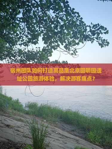 宿州团队如何打造高品质北京圆明园遗址公园旅游体验，解决游客痛点？