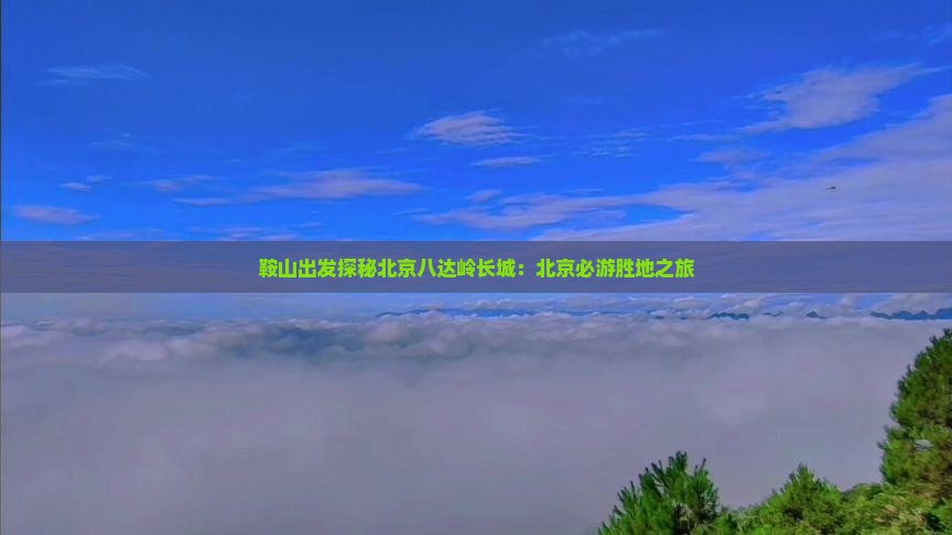 鞍山出发探秘北京八达岭长城：北京必游胜地之旅
