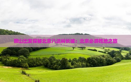 鞍山出发探秘北京八达岭长城：北京必游胜地之旅