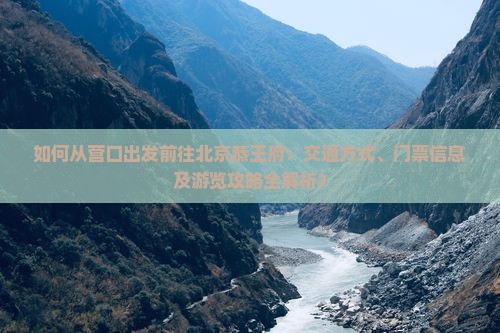 如何从营口出发前往北京恭王府：交通方式、门票信息及游览攻略全解析？