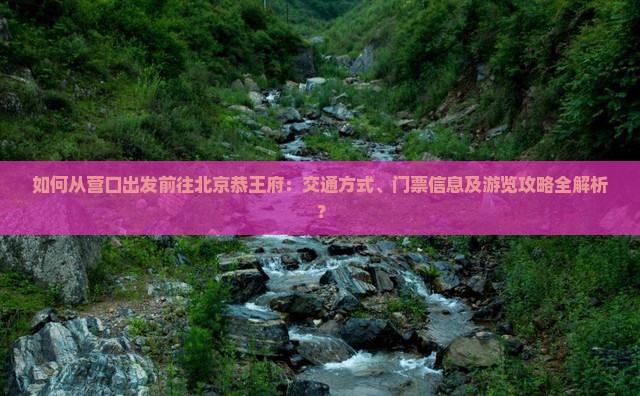 如何从营口出发前往北京恭王府：交通方式、门票信息及游览攻略全解析？