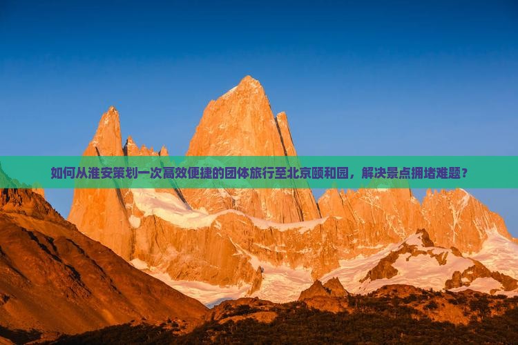 如何从淮安策划一次高效便捷的团体旅行至北京颐和园，解决景点拥堵难题？