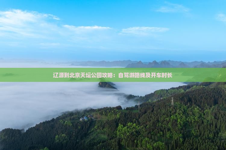 辽源到北京天坛公园攻略：自驾游路线及开车时长