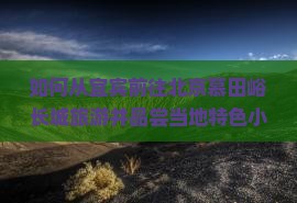 如何从宜宾前往北京慕田峪长城旅游并品尝当地特色小吃？攻略及热门美食推荐！