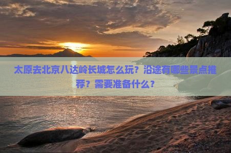 太原去北京八达岭长城怎么玩？沿途有哪些景点推荐？需要准备什么？