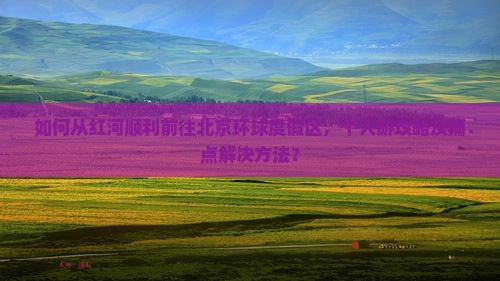 如何从红河顺利前往北京环球度假区，个人游攻略及痛点解决方法？