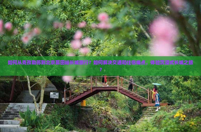 如何从克孜勒苏到北京慕田峪长城旅行？如何解决交通和住宿痛点，体验沉浸式长城之旅？