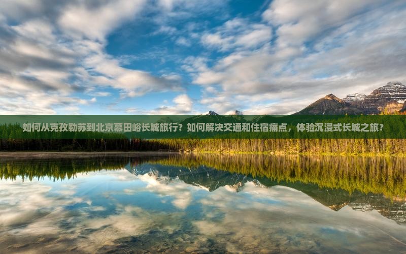 如何从克孜勒苏到北京慕田峪长城旅行？如何解决交通和住宿痛点，体验沉浸式长城之旅？