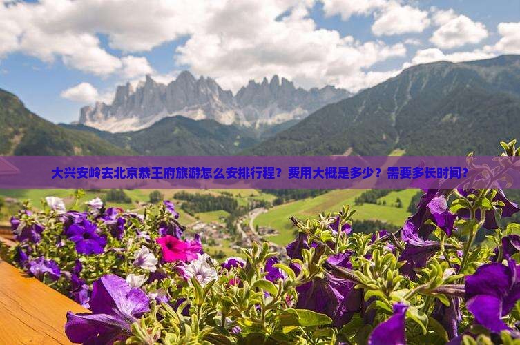 大兴安岭去北京恭王府旅游怎么安排行程？费用大概是多少？需要多长时间？