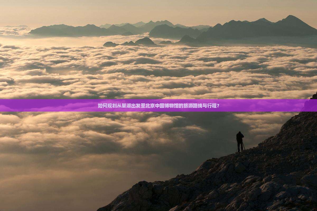 如何规划从巢湖出发至北京中国博物馆的旅游路线与行程？