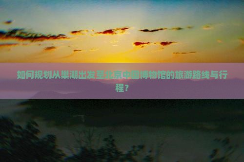 如何规划从巢湖出发至北京中国博物馆的旅游路线与行程？