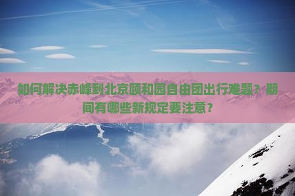 如何解决赤峰到北京颐和园自由团出行难题？期间有哪些新规定要注意？