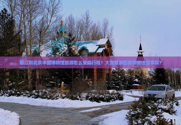 怒江到北京中国博物馆旅游怎么安排行程？大型旅游团有哪些注意事项？