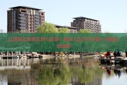 辽源到北京恭王府七日游？老年人出行不方便？快看这份攻略