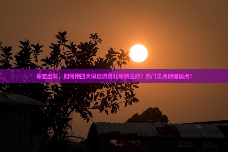 德宏出发，如何用四天深度游览北京恭王府？热门景点拥堵痛点！