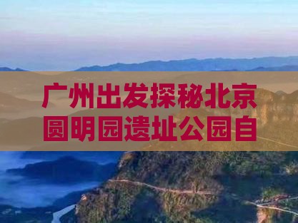 广州出发探秘北京圆明园遗址公园自由行之旅