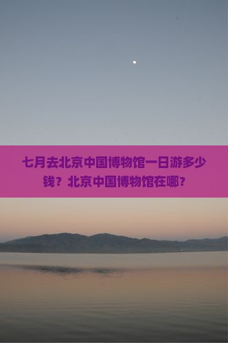 七月去北京中国博物馆一日游多少钱？北京中国博物馆在哪？