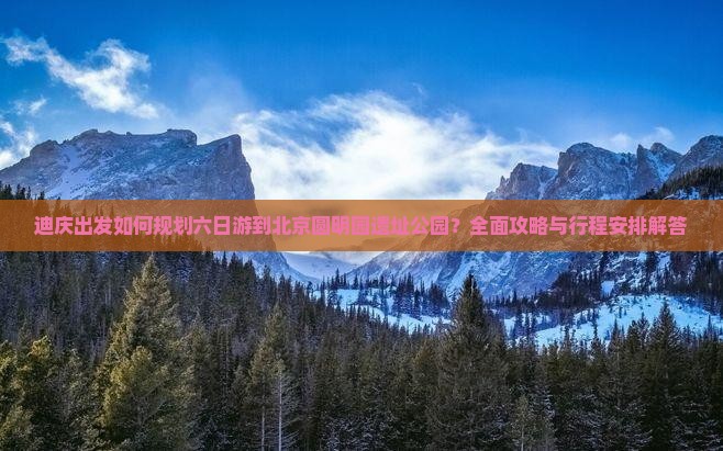 迪庆出发如何规划六日游到北京圆明园遗址公园？全面攻略与行程安排解答