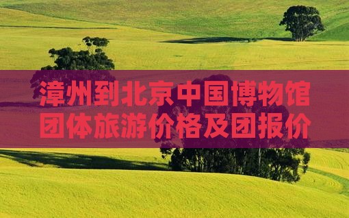 漳州到北京中国博物馆团体旅游价格及团报价