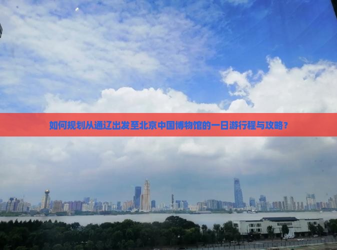 如何规划从通辽出发至北京中国博物馆的一日游行程与攻略？