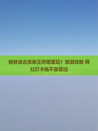 桂林去北京恭王府哪里玩？旅游攻略+网红打卡地不容错过