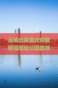 运城出发至北京圆明园遗址公园旅游攻略及特色小吃推荐