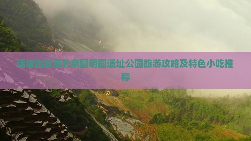 运城出发至北京圆明园遗址公园旅游攻略及特色小吃推荐
