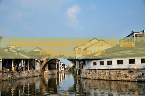 阿泰勒到北京中国博物馆七日游怎么安排行程？需要提前准备什么？适合哪些人群？