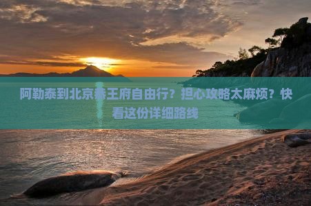 阿勒泰到北京恭王府自由行？担心攻略太麻烦？快看这份详细路线