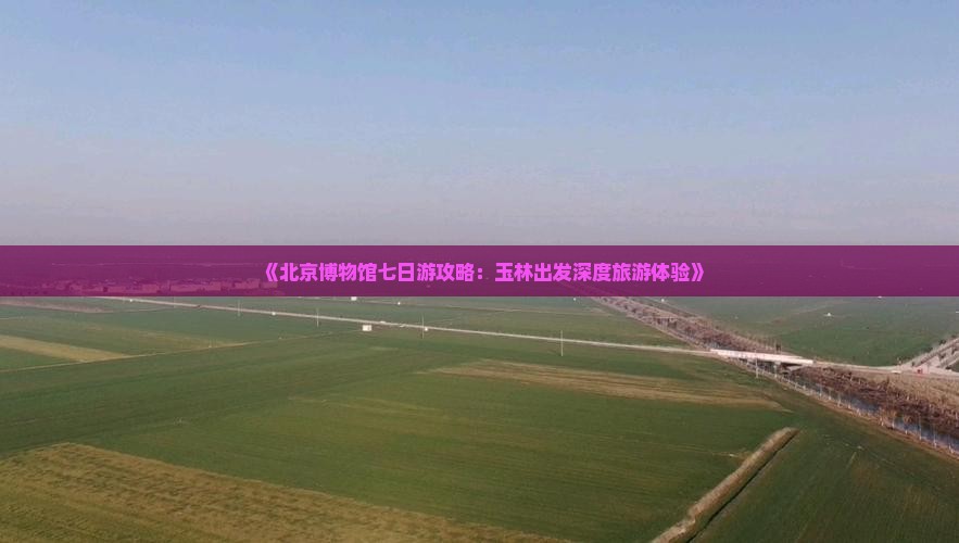 《北京博物馆七日游攻略：玉林出发深度旅游体验》