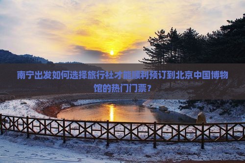南宁出发如何选择旅行社才能顺利预订到北京中国博物馆的热门门票？
