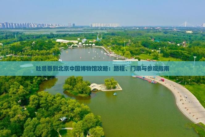 吐鲁番到北京中国博物馆攻略：路程、门票与参观指南