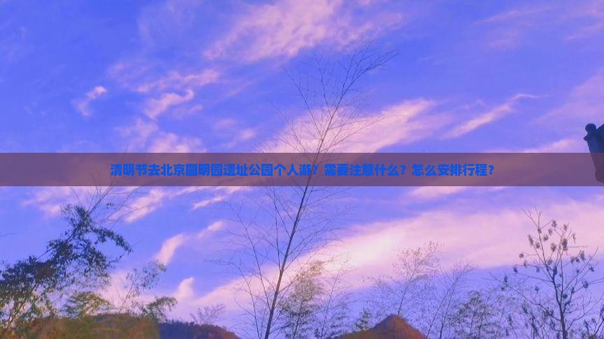 清明节去北京圆明园遗址公园个人游？需要注意什么？怎么安排行程？