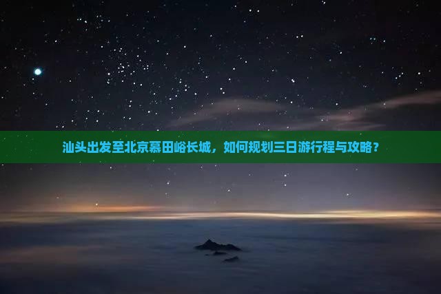 汕头出发至北京慕田峪长城，如何规划三日游行程与攻略？