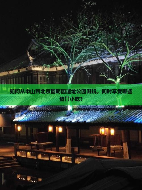 如何从中山到北京圆明园遗址公园游玩，同时享受哪些热门小吃？