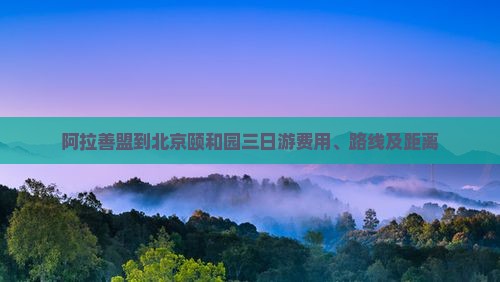 阿拉善盟到北京颐和园三日游费用、路线及距离