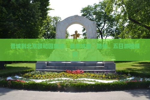 晋城到北京颐和园旅游：最新攻略、路线、五日游团报价