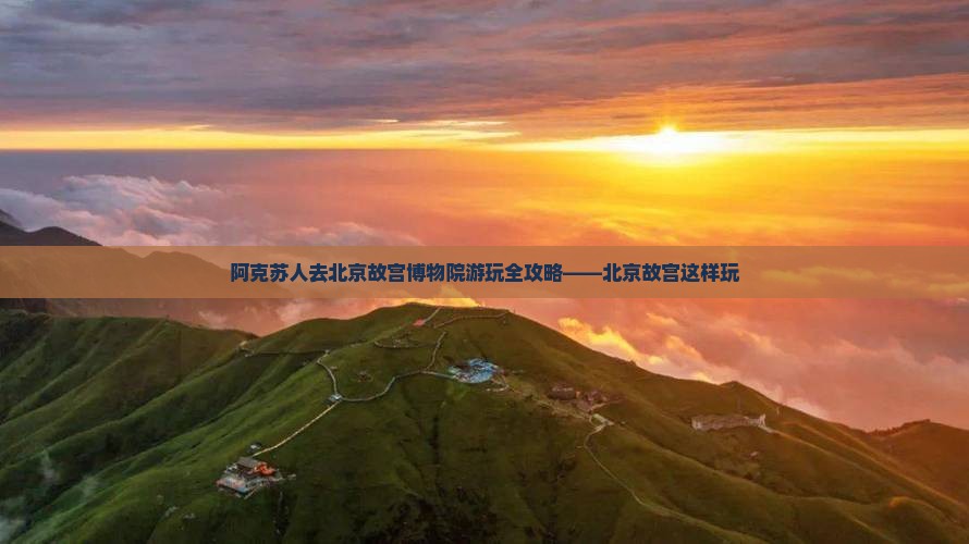 阿克苏人去北京故宫博物院游玩全攻略——北京故宫这样玩