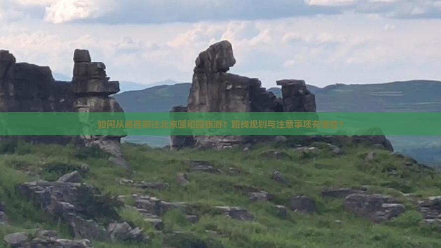 如何从湘西前往北京颐和园旅游？路线规划与注意事项有哪些？