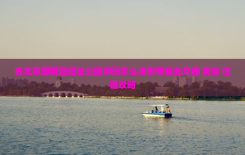 去北京圆明园遗址公园游玩怎么卓附带最全交通+美食+住宿攻略