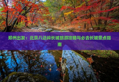 郑州出发：北京八达岭长城旅游攻略与必去长城景点指南