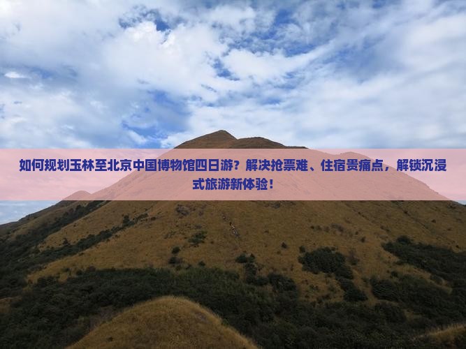 如何规划玉林至北京中国博物馆四日游？解决抢票难、住宿贵痛点，解锁沉浸式旅游新体验！