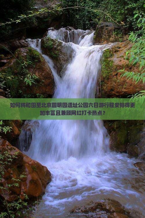 如何将和田至北京圆明园遗址公园六日游行程安排得更加丰富且兼顾网红打卡热点？